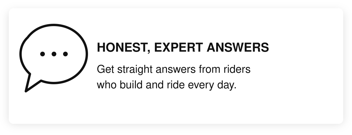Honest, expert answers. Get straight answers from riders who build and ride every day.