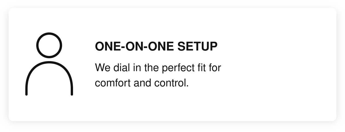 One-on-one setup. We dial in the perfect fit for comfort and control.