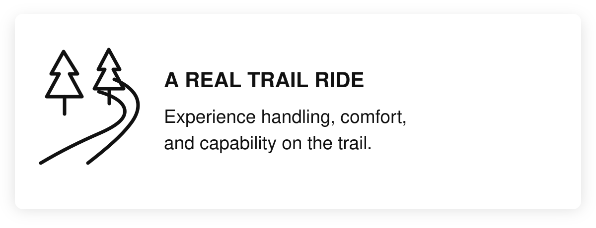 A real trail ride. Experience handling, comfort, and capability on the trail.
